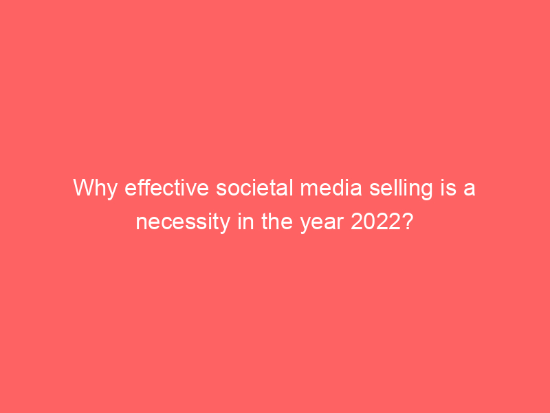 Why effective societal media selling is a necessity in the year 2022?